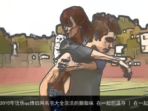2010年忧伤qq情侣网名字大全淡淡的胭脂味 在一起的温存 | 在一起