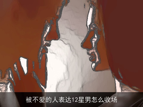 被不爱的人表达12星男怎么收场