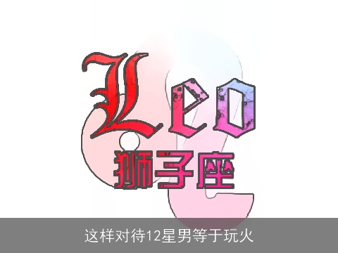 这样对待12星男等于玩火