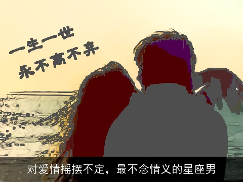 对爱情摇摆不定，最不念情义的星座男