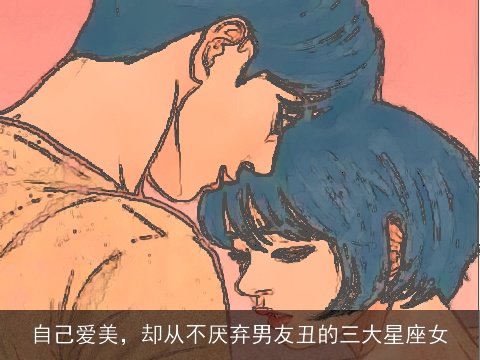 自己爱美，却从不厌弃男友丑的三大星座女