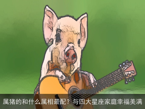 属猪的和什么属相最配？与四大星座家庭幸福美满