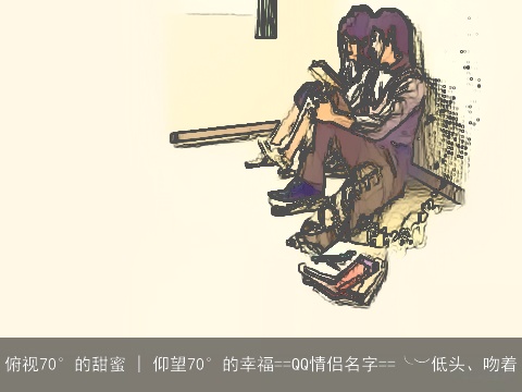 俯视70°的甜蜜 | 仰望70°的幸福==QQ情侣名字==╰︶低头、吻着