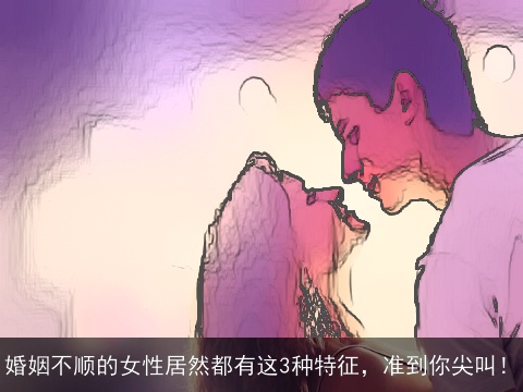 婚姻不顺的女性居然都有这3种特征，准到你尖叫！