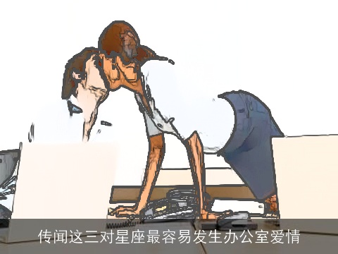 传闻这三对星座最容易发生办公室爱情
