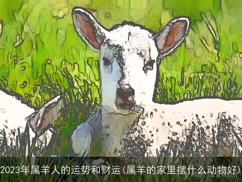 2023年属羊人的运势和财运(属羊的家里摆什么动物好)