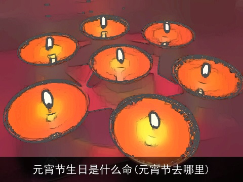 元宵节生日是什么命(元宵节去哪里)