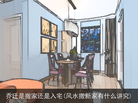 乔迁是搬家还是入宅(风水搬新家有什么讲究)