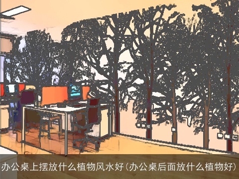 办公桌上摆放什么植物风水好(办公桌后面放什么植物好)