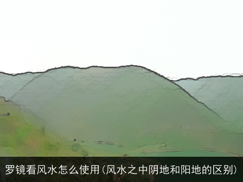 罗镜看风水怎么使用(风水之中阴地和阳地的区别)