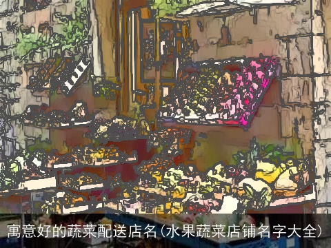 寓意好的蔬菜配送店名(水果蔬菜店铺名字大全)