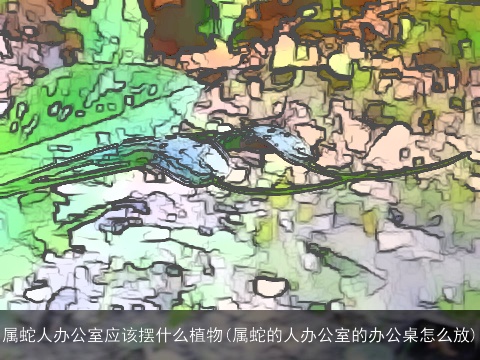 属蛇人办公室应该摆什么植物(属蛇的人办公室的办公桌怎么放)