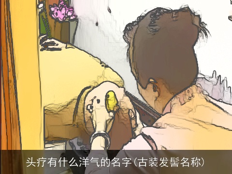 头疗有什么洋气的名字(古装发髻名称)