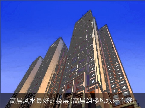 高层风水最好的楼层(高层24楼风水好不好)