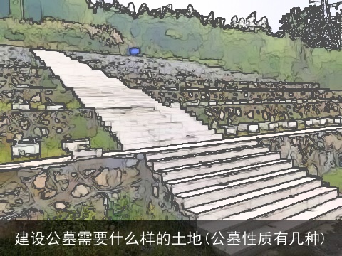 建设公墓需要什么样的土地(公墓性质有几种)