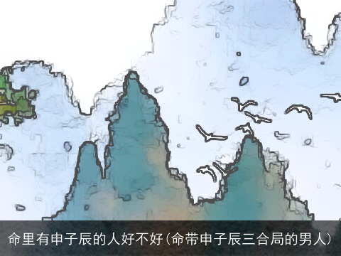 命里有申子辰的人好不好(命带申子辰三合局的男人)