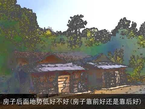 房子后面地势低好不好(房子靠前好还是靠后好)