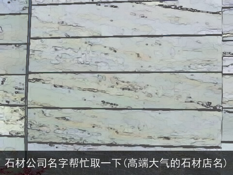 石材公司名字帮忙取一下(高端大气的石材店名)