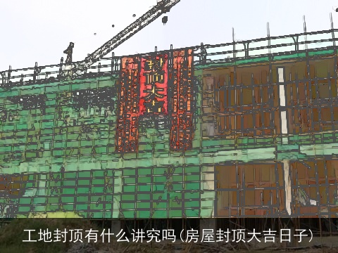 工地封顶有什么讲究吗(房屋封顶大吉日子)