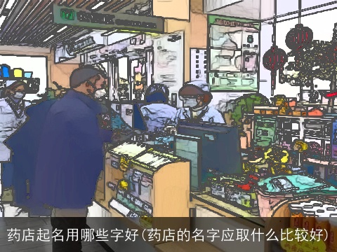 药店起名用哪些字好(药店的名字应取什么比较好)