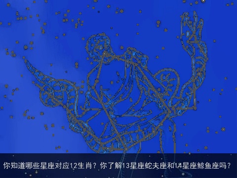 你知道哪些星座对应12生肖？你了解13星座蛇夫座和14星座鲸鱼座吗？