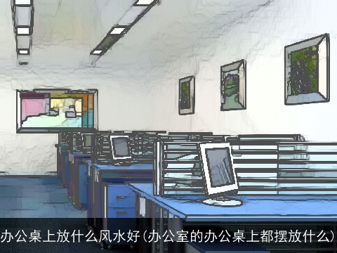 办公桌上放什么风水好(办公室的办公桌上都摆放什么)