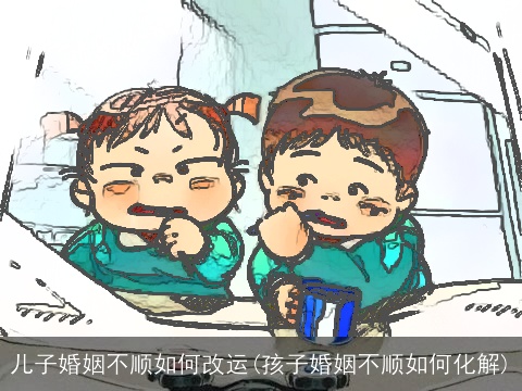 儿子婚姻不顺如何改运(孩子婚姻不顺如何化解)