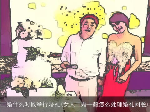 二婚什么时候举行婚礼(女人二婚一般怎么处理婚礼问题)