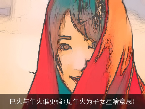 巳火与午火谁更强(见午火为子女星啥意思)