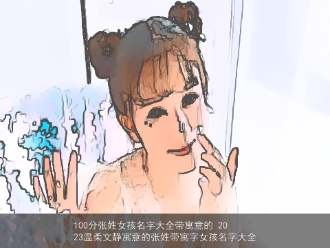 100分张姓女孩名字大全带寓意的 2023温柔文静寓意的张姓带寓字女孩名字大全