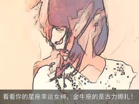 看看你的星座幸运女神，金牛座的是古力娜扎！