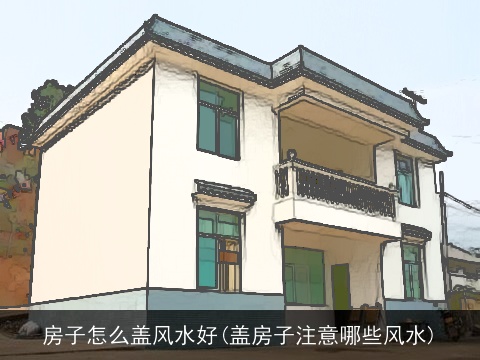 房子怎么盖风水好(盖房子注意哪些风水)