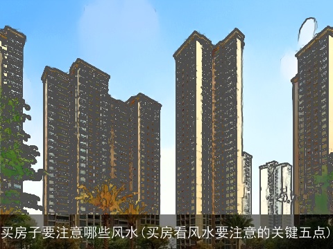 买房子要注意哪些风水(买房看风水要注意的关键五点)