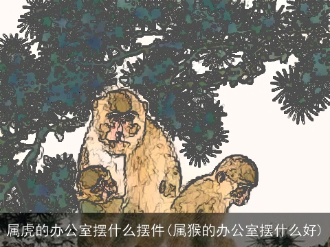 属虎的办公室摆什么摆件(属猴的办公室摆什么好)