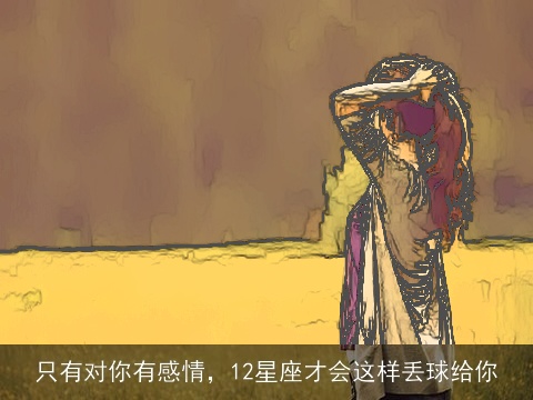 只有对你有感情，12星座才会这样丢球给你