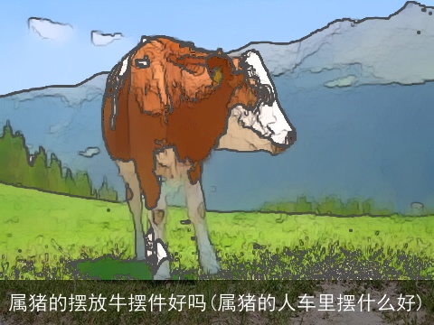 属猪的摆放牛摆件好吗(属猪的人车里摆什么好)