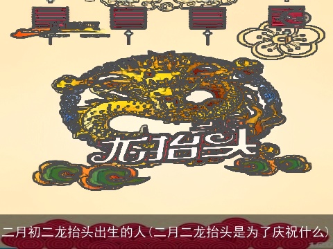 二月初二龙抬头出生的人(二月二龙抬头是为了庆祝什么)