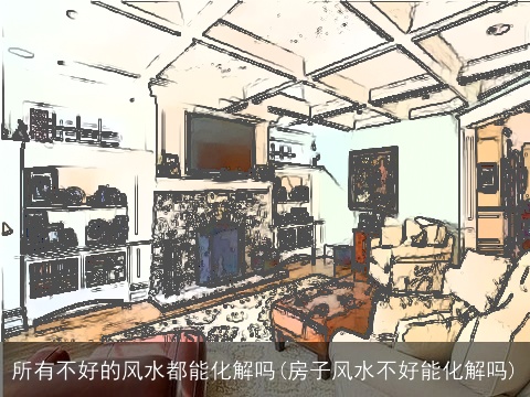 所有不好的风水都能化解吗(房子风水不好能化解吗)