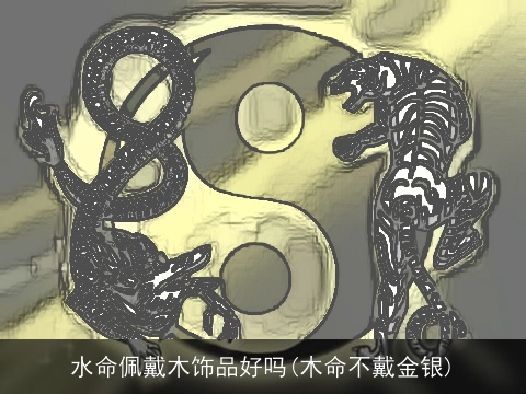 水命佩戴木饰品好吗(木命不戴金银)