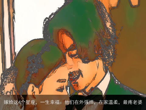 嫁给这4个星座，一生幸福：他们在外强悍，在家温柔，最疼老婆