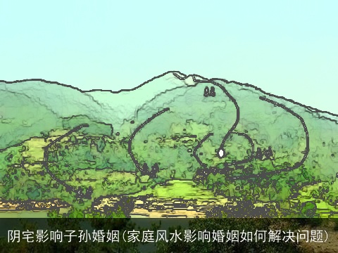 阴宅影响子孙婚姻(家庭风水影响婚姻如何解决问题)