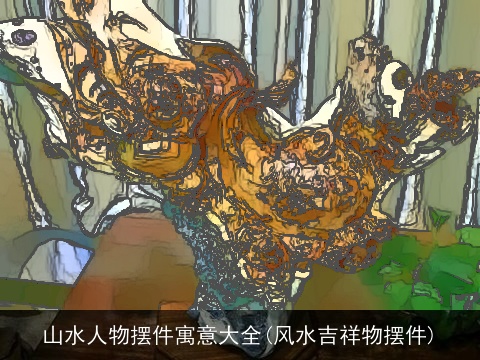 山水人物摆件寓意大全(风水吉祥物摆件)