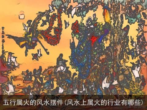 五行属火的风水摆件(风水上属火的行业有哪些)
