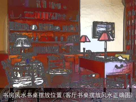 书房风水书桌摆放位置(客厅书桌摆放风水正确图)