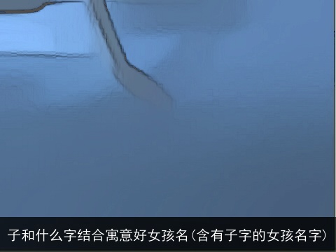 子和什么字结合寓意好女孩名(含有子字的女孩名字)