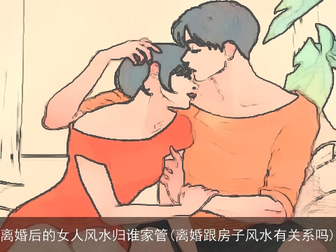 离婚后的女人风水归谁家管(离婚跟房子风水有关系吗)