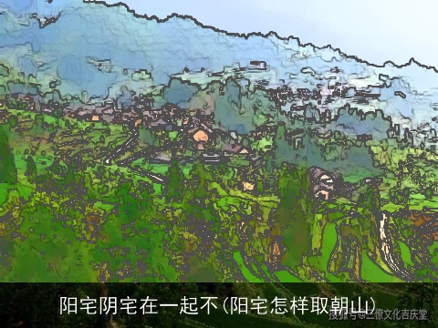 阳宅阴宅在一起不(阳宅怎样取朝山)