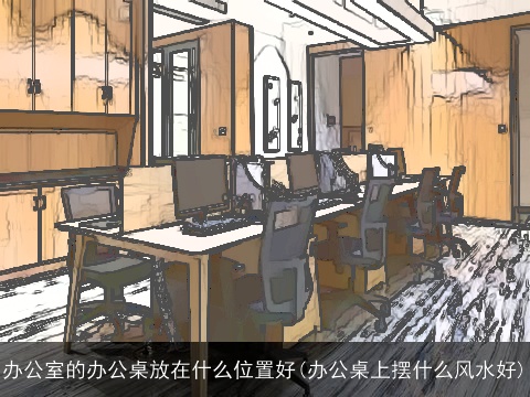 办公室的办公桌放在什么位置好(办公桌上摆什么风水好)