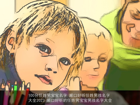 100分任姓男宝宝名字 顺口好听任姓男孩名字大全2023 顺口好听的任姓男宝宝男孩名字大全