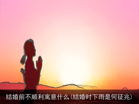 结婚前不顺利寓意什么(结婚时下雨是何征兆)